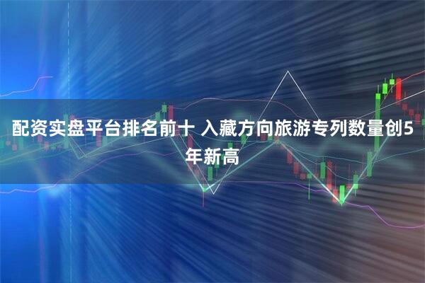 配资实盘平台排名前十 入藏方向旅游专列数量创5年新高