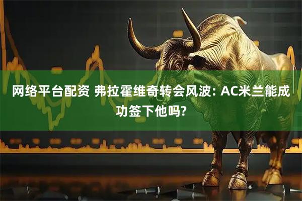 网络平台配资 弗拉霍维奇转会风波: AC米兰能成功签下他吗?