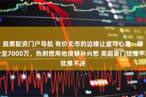 股票配资门户导航 有价无市的边锋让皇马心急：降价至7000万，热刺想用他接替孙兴慜 英超豪门犹豫不决