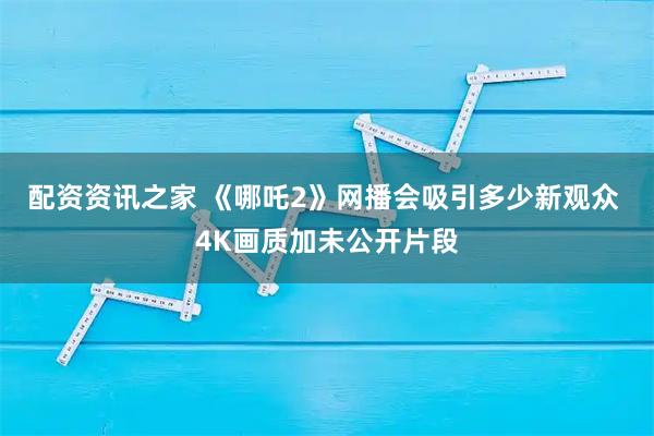 配资资讯之家 《哪吒2》网播会吸引多少新观众 4K画质加未公开片段