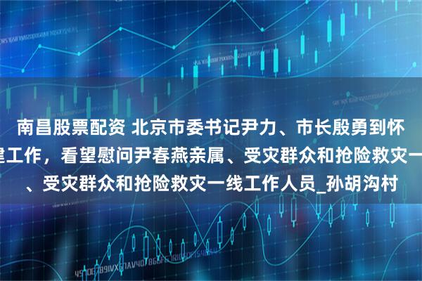 南昌股票配资 北京市委书记尹力、市长殷勇到怀柔区检查灾后恢复重建工作,看望慰问尹春燕亲属、受灾群众和抢险救灾一线工作人员_孙胡沟村