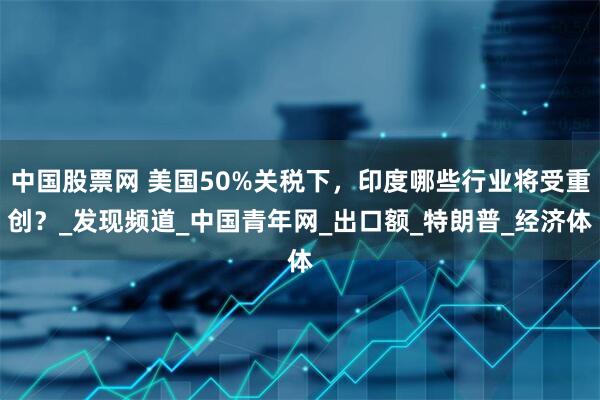 中国股票网 美国50%关税下，印度哪些行业将受重创？_发现频道_中国青年网_出口额_特朗普_经济体