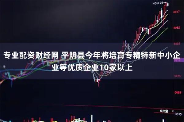 专业配资财经网 平阴县今年将培育专精特新中小企业等优质企业10家以上