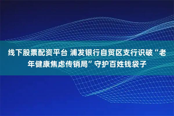 线下股票配资平台 浦发银行自贸区支行识破“老年健康焦虑传销局”守护百姓钱袋子