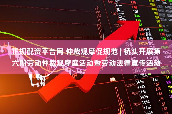 正规配资平台网 仲裁观摩促规范 | 桥头开展第六期劳动仲裁观摩庭活动暨劳动法律宣传活动