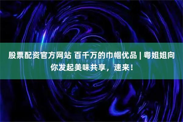股票配资官方网站 百千万的巾帼优品 | 粤姐姐向你发起美味共享，速来！