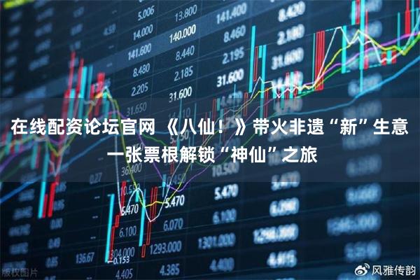 在线配资论坛官网 《八仙！》带火非遗“新”生意 一张票根解锁“神仙”之旅