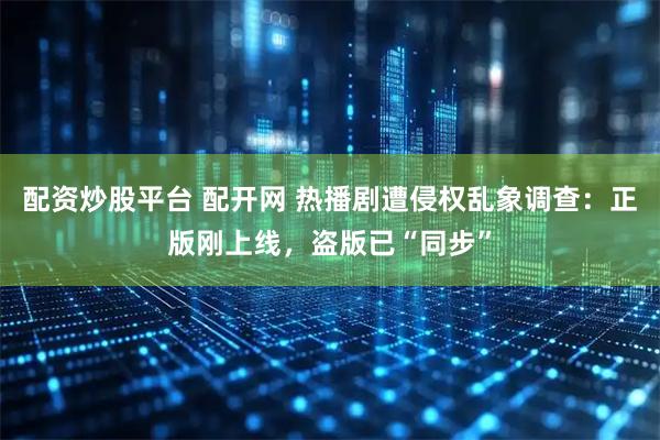配资炒股平台 配开网 热播剧遭侵权乱象调查：正版刚上线，盗版已“同步”